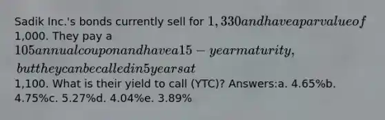 Sadik Inc.'s bonds currently sell for 1,330 and have a par value of1,000. They pay a 105 annual coupon and have a 15-year maturity, but they can be called in 5 years at1,100. What is their yield to call (YTC)? Answers:a. 4.65%b. 4.75%c. 5.27%d. 4.04%e. 3.89%