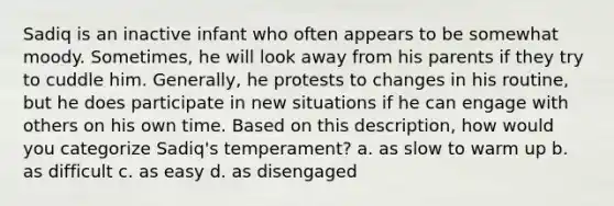 Sadiq is an inactive infant who often appears to be somewhat moody. Sometimes, he will look away from his parents if they try to cuddle him. Generally, he protests to changes in his routine, but he does participate in new situations if he can engage with others on his own time. Based on this description, how would you categorize Sadiq's temperament? a. as slow to warm up b. as difficult c. as easy d. as disengaged