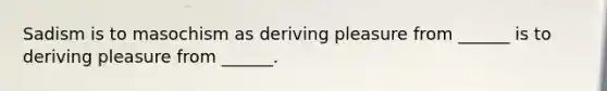 Sadism is to masochism as deriving pleasure from ______ is to deriving pleasure from ______.