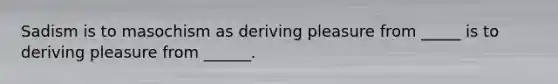 Sadism is to masochism as deriving pleasure from _____ is to deriving pleasure from ______.