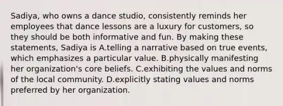 Sadiya, who owns a dance studio, consistently reminds her employees that dance lessons are a luxury for customers, so they should be both informative and fun. By making these statements, Sadiya is A.telling a narrative based on true events, which emphasizes a particular value. B.physically manifesting her organization's core beliefs. C.exhibiting the values and norms of the local community. D.explicitly stating values and norms preferred by her organization.