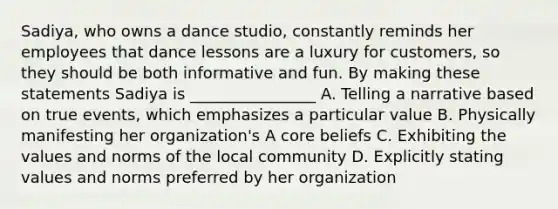 Sadiya, who owns a dance studio, constantly reminds her employees that dance lessons are a luxury for customers, so they should be both informative and fun. By making these statements Sadiya is ________________ A. Telling a narrative based on true events, which emphasizes a particular value B. Physically manifesting her organization's A core beliefs C. Exhibiting the values and norms of the local community D. Explicitly stating values and norms preferred by her organization