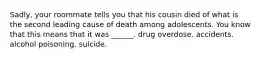 Sadly, your roommate tells you that his cousin died of what is the second leading cause of death among adolescents. You know that this means that it was ______. drug overdose. accidents. alcohol poisoning. suicide.