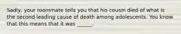 Sadly, your roommate tells you that his cousin died of what is the second leading cause of death among adolescents. You know that this means that it was ______.