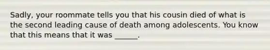 Sadly, your roommate tells you that his cousin died of what is the second leading cause of death among adolescents. You know that this means that it was ______.