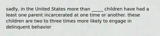 sadly, in the United States more than _____ children have had a least one parent incarcerated at one time or another. these children are two to three times more likely to engage in delinquent behavior