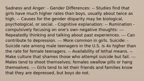 Sadness and Anger: - Gender Differences: -- Studies find that girls have much higher rates than boys, usually about twice as high. -- Causes for the gender disparity may be biological, psychological, or social. - Cognitive explanation: -- Rumination - compulsively focusing on one's own negative thoughts: --- Repeatedly thinking and talking about past experiences. --- Can contribute to depression. --- More common in girls. Suicide: - Suicide rate among male teenagers in the U.S. is 4x higher than the rate for female teenagers. -- Availability of lethal means. -- Make culture that shames those who attempt suicide but fail. --- Males tend to shoot themselves; females swallow pills or hang themselves. --- Girls tend to let their friends and families know that they are depressed, but boys do not.