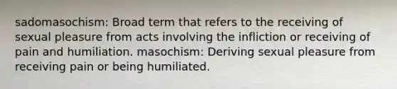 sadomasochism: Broad term that refers to the receiving of sexual pleasure from acts involving the infliction or receiving of pain and humiliation. masochism: Deriving sexual pleasure from receiving pain or being humiliated.