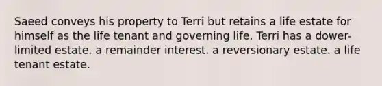 Saeed conveys his property to Terri but retains a life estate for himself as the life tenant and governing life. Terri has a dower-limited estate. a remainder interest. a reversionary estate. a life tenant estate.