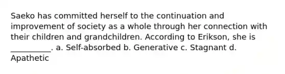 Saeko has committed herself to the continuation and improvement of society as a whole through her connection with their children and grandchildren. According to Erikson, she is __________. a. Self-absorbed b. Generative c. Stagnant d. Apathetic