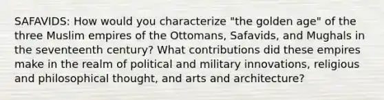 SAFAVIDS: How would you characterize "the golden age" of the three Muslim empires of the Ottomans, Safavids, and Mughals in the seventeenth century? What contributions did these empires make in the realm of political and military innovations, religious and philosophical thought, and arts and architecture?