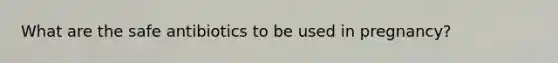 What are the safe antibiotics to be used in pregnancy?