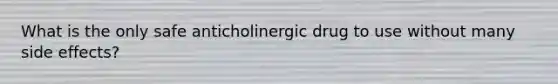 What is the only safe anticholinergic drug to use without many side effects?