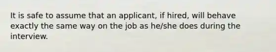 It is safe to assume that an applicant, if hired, will behave exactly the same way on the job as he/she does during the interview.