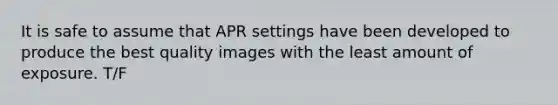 It is safe to assume that APR settings have been developed to produce the best quality images with the least amount of exposure. T/F