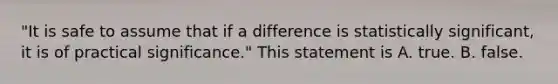 "It is safe to assume that if a difference is statistically significant, it is of practical significance." This statement is A. true. B. false.