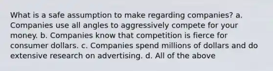 What is a safe assumption to make regarding companies? a. Companies use all angles to aggressively compete for your money. b. Companies know that competition is fierce for consumer dollars. c. Companies spend millions of dollars and do extensive research on advertising. d. All of the above