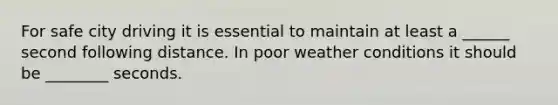 For safe city driving it is essential to maintain at least a ______ second following distance. In poor weather conditions it should be ________ seconds.