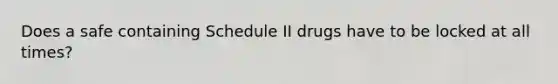 Does a safe containing Schedule II drugs have to be locked at all times?