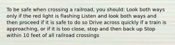 To be safe when crossing a railroad, you should: Look both ways only if the red light is flashing Listen and look both ways and then proceed if it is safe to do so Drive across quickly if a train is approaching, or if it is too close, stop and then back up Stop within 10 feet of all railroad crossings