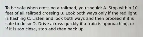 To be safe when crossing a railroad, you should: A. Stop within 10 feet of all railroad crossing B. Look both ways only if the red light is flashing C. Listen and look both ways and then proceed if it is safe to do so D. Drive across quickly if a train is approaching, or if it is too close, stop and then back up