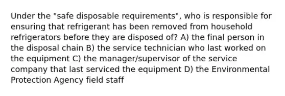 Under the "safe disposable requirements", who is responsible for ensuring that refrigerant has been removed from household refrigerators before they are disposed of? A) the final person in the disposal chain B) the service technician who last worked on the equipment C) the manager/supervisor of the service company that last serviced the equipment D) the Environmental Protection Agency field staff