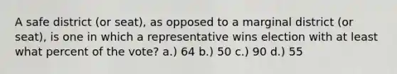 A safe district (or seat), as opposed to a marginal district (or seat), is one in which a representative wins election with at least what percent of the vote? a.) 64 b.) 50 c.) 90 d.) 55