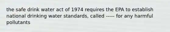 the safe drink water act of 1974 requires the EPA to establish national drinking water standards, called ----- for any harmful pollutants