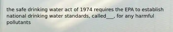 the safe drinking water act of 1974 requires the EPA to establish national drinking water standards, called___, for any harmful pollutants