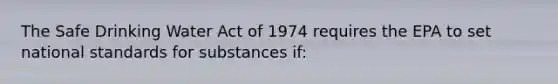 The Safe Drinking Water Act of 1974 requires the EPA to set national standards for substances if: