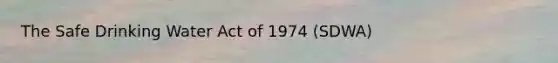 The Safe Drinking Water Act of 1974 (SDWA)