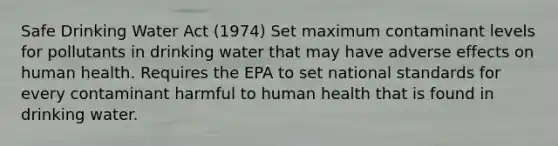 Safe Drinking Water Act (1974) Set maximum contaminant levels for pollutants in drinking water that may have adverse effects on human health. Requires the EPA to set national standards for every contaminant harmful to human health that is found in drinking water.