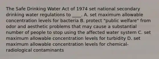 The Safe Drinking Water Act of 1974 set national secondary drinking water regulations to ____. A. set maximum allowable concentration levels for bacteria B. protect "public welfare" from odor and aesthetic problems that may cause a substantial number of people to stop using the affected water system C. set maximum allowable concentration levels for turbidity D. set maximum allowable concentration levels for chemical-radiological contaminants