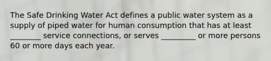 The Safe Drinking Water Act defines a public water system as a supply of piped water for human consumption that has at least ________ service connections, or serves _________ or more persons 60 or more days each year.