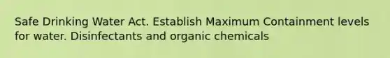 Safe Drinking Water Act. Establish Maximum Containment levels for water. Disinfectants and organic chemicals