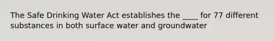 The Safe Drinking Water Act establishes the ____ for 77 different substances in both surface water and groundwater