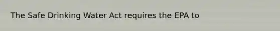 The Safe Drinking Water Act requires the EPA to
