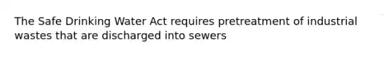 The Safe Drinking Water Act requires pretreatment of industrial wastes that are discharged into sewers