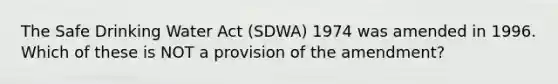 The Safe Drinking Water Act (SDWA) 1974 was amended in 1996. Which of these is NOT a provision of the amendment?