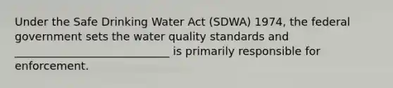 Under the Safe Drinking Water Act (SDWA) 1974, the federal government sets the water quality standards and ____________________________ is primarily responsible for enforcement.