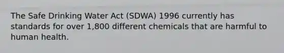 The Safe Drinking Water Act (SDWA) 1996 currently has standards for over 1,800 different chemicals that are harmful to human health.