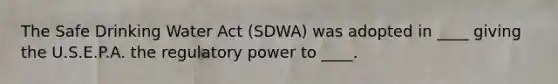 The Safe Drinking Water Act (SDWA) was adopted in ____ giving the U.S.E.P.A. the regulatory power to ____.