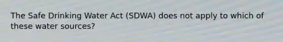 The Safe Drinking Water Act (SDWA) does not apply to which of these water sources?