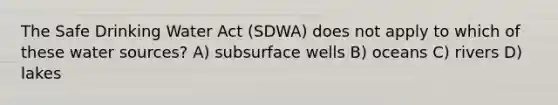 The Safe Drinking Water Act (SDWA) does not apply to which of these water sources? A) subsurface wells B) oceans C) rivers D) lakes