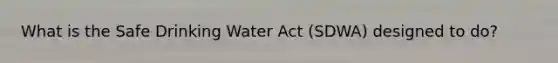 What is the Safe Drinking Water Act (SDWA) designed to do?