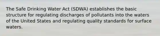 The Safe Drinking Water Act (SDWA) establishes the basic structure for regulating discharges of pollutants into the waters of the United States and regulating quality standards for surface waters.