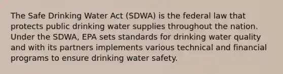 The Safe Drinking Water Act (SDWA) is the federal law that protects public drinking water supplies throughout the nation. Under the SDWA, EPA sets standards for drinking water quality and with its partners implements various technical and financial programs to ensure drinking water safety.