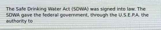 The Safe Drinking Water Act (SDWA) was signed into law. The SDWA gave the federal government, through the U.S.E.P.A. the authority to