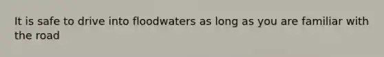 It is safe to drive into floodwaters as long as you are familiar with the road