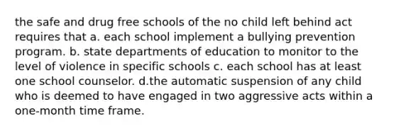 the safe and drug free schools of the no child left behind act requires that a. each school implement a bullying prevention program. b. state departments of education to monitor to the level of violence in specific schools c. each school has at least one school counselor. d.the automatic suspension of any child who is deemed to have engaged in two aggressive acts within a one-month time frame.